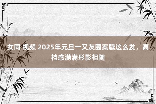 女同 视频 2025年元旦一又友圈案牍这么发，高档感满满形影相随