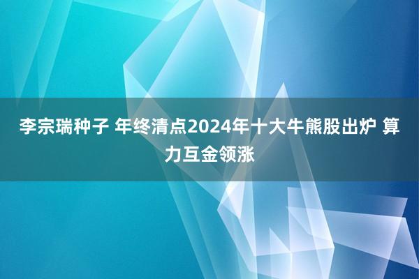 李宗瑞种子 年终清点2024年十大牛熊股出炉 算力互金领涨