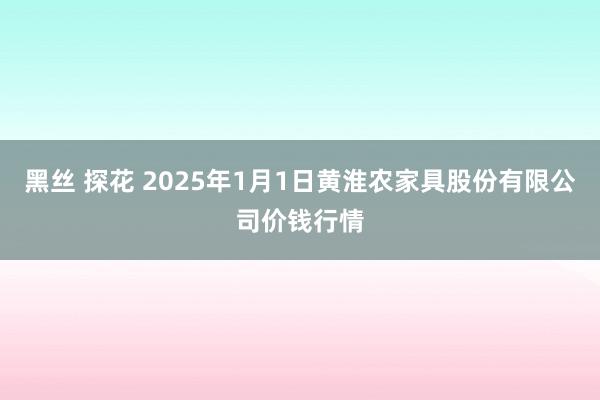 黑丝 探花 2025年1月1日黄淮农家具股份有限公司价钱行情