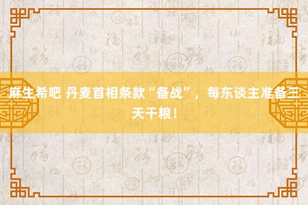 麻生希吧 丹麦首相条款“备战”，每东谈主准备三天干粮！