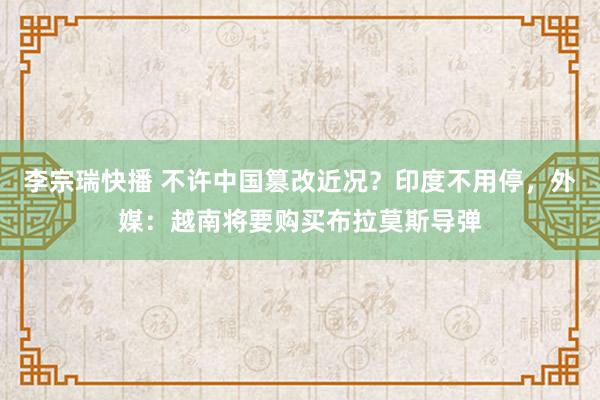 李宗瑞快播 不许中国篡改近况？印度不用停，外媒：越南将要购买布拉莫斯导弹