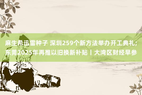 麻生希迅雷种子 深圳259个新方法举办开工典礼;东莞2025年再推以旧换新补贴丨大湾区财经早参