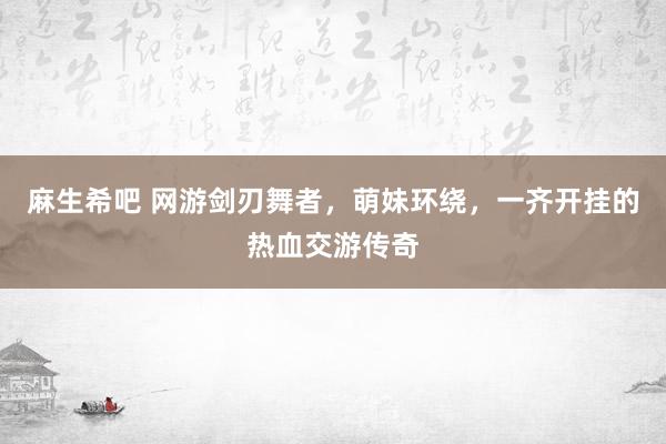 麻生希吧 网游剑刃舞者，萌妹环绕，一齐开挂的热血交游传奇