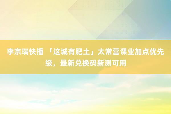 李宗瑞快播 「这城有肥土」太常营课业加点优先级，最新兑换码新测可用