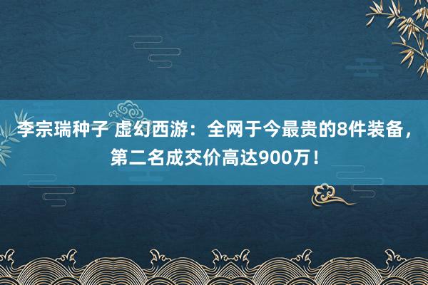 李宗瑞种子 虚幻西游：全网于今最贵的8件装备，第二名成交价高达900万！