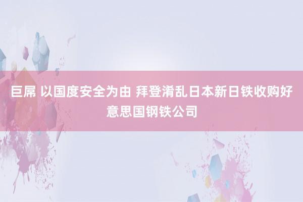 巨屌 以国度安全为由 拜登淆乱日本新日铁收购好意思国钢铁公司