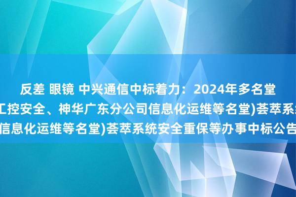 反差 眼镜 中兴通信中标着力：2024年多名堂打捆采购(永靖国能光伏工控安全、神华广东分公司信息化运维等名堂)荟萃系统安全重保等办事中标公告