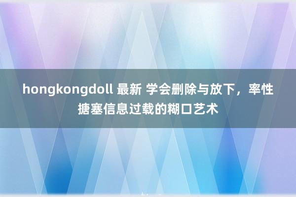 hongkongdoll 最新 学会删除与放下，率性搪塞信息过载的糊口艺术