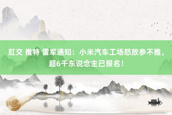 肛交 推特 雷军通知：小米汽车工场怒放参不雅，超6千东说念主已报名！