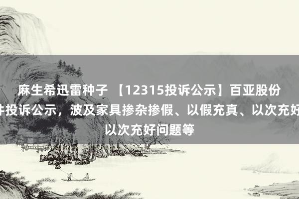 麻生希迅雷种子 【12315投诉公示】百亚股份新增3件投诉公示，波及家具掺杂掺假、以假充真、以次充好问题等