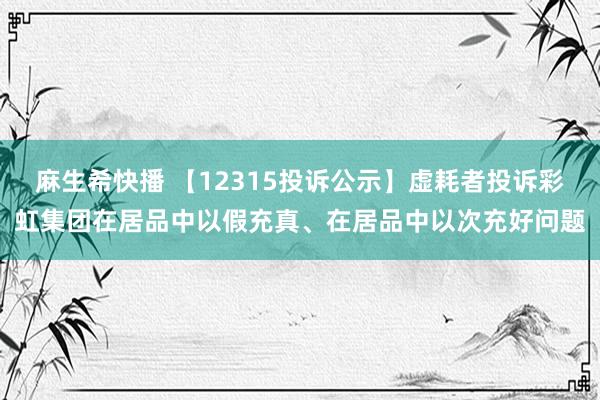 麻生希快播 【12315投诉公示】虚耗者投诉彩虹集团在居品中以假充真、在居品中以次充好问题