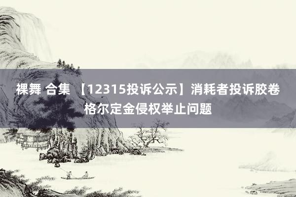 裸舞 合集 【12315投诉公示】消耗者投诉胶卷格尔定金侵权举止问题