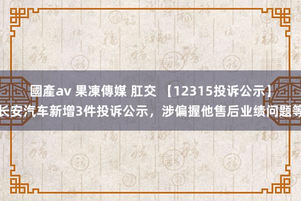 國產av 果凍傳媒 肛交 【12315投诉公示】长安汽车新增3件投诉公示，涉偏握他售后业绩问题等