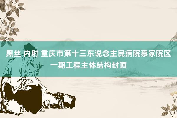 黑丝 内射 重庆市第十三东说念主民病院蔡家院区一期工程主体结构封顶