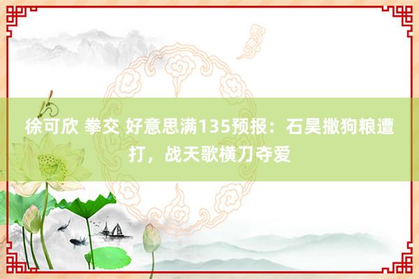 徐可欣 拳交 好意思满135预报：石昊撒狗粮遭打，战天歌横刀夺爱