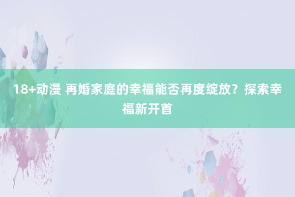 18+动漫 再婚家庭的幸福能否再度绽放？探索幸福新开首