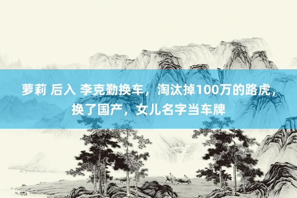 萝莉 后入 李克勤换车，淘汰掉100万的路虎，换了国产，女儿名字当车牌