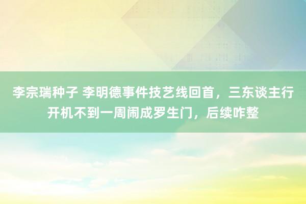 李宗瑞种子 李明德事件技艺线回首，三东谈主行开机不到一周闹成罗生门，后续咋整