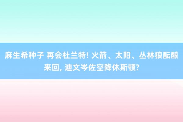 麻生希种子 再会杜兰特! 火箭、太阳、丛林狼酝酿来回， 迪文岑佐空降休斯顿?