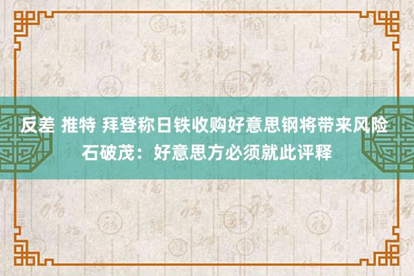 反差 推特 拜登称日铁收购好意思钢将带来风险 石破茂：好意思方必须就此评释