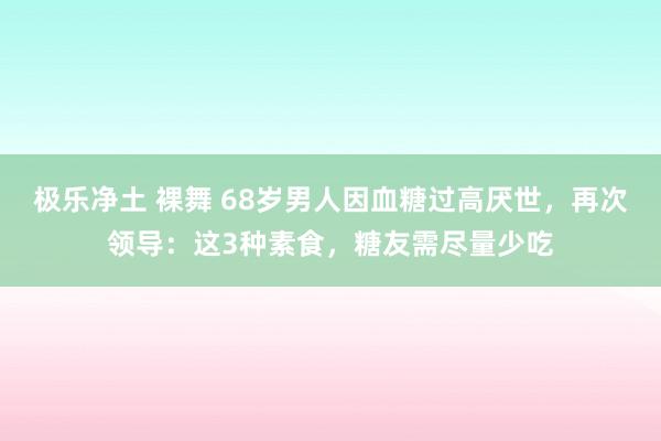 极乐净土 裸舞 68岁男人因血糖过高厌世，再次领导：这3种素食，糖友需尽量少吃