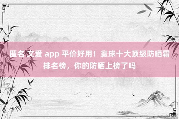 匿名 文爱 app 平价好用！寰球十大顶级防晒霜排名榜，你的防晒上榜了吗