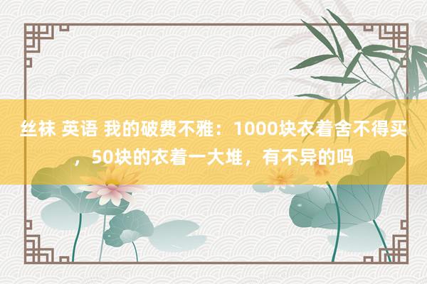 丝袜 英语 我的破费不雅：1000块衣着舍不得买，50块的衣着一大堆，有不异的吗