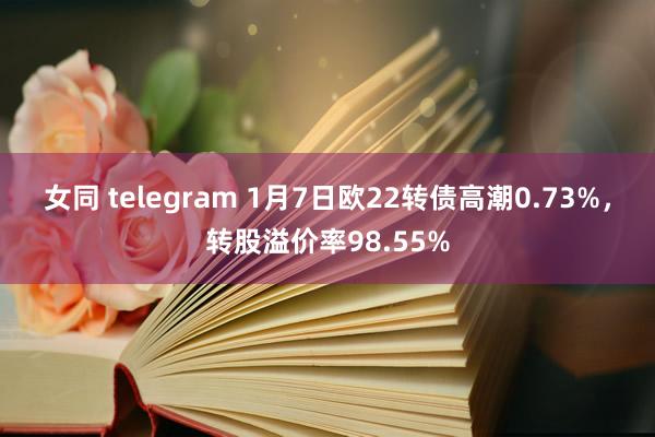 女同 telegram 1月7日欧22转债高潮0.73%，转股溢价率98.55%