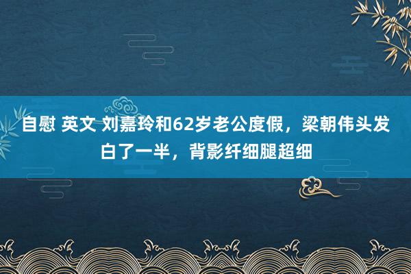 自慰 英文 刘嘉玲和62岁老公度假，梁朝伟头发白了一半，背影纤细腿超细