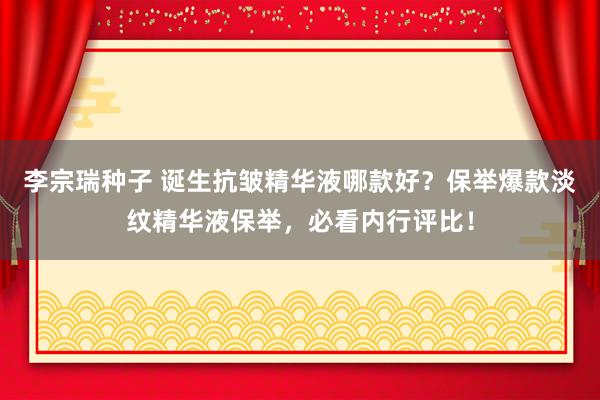 李宗瑞种子 诞生抗皱精华液哪款好？保举爆款淡纹精华液保举，必看内行评比！