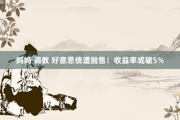 妈妈 调教 好意思债遭抛售！收益率或破5%