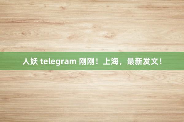 人妖 telegram 刚刚！上海，最新发文！