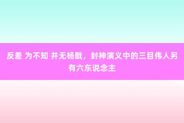 反差 为不知 并无杨戬，封神演义中的三目伟人另有六东说念主