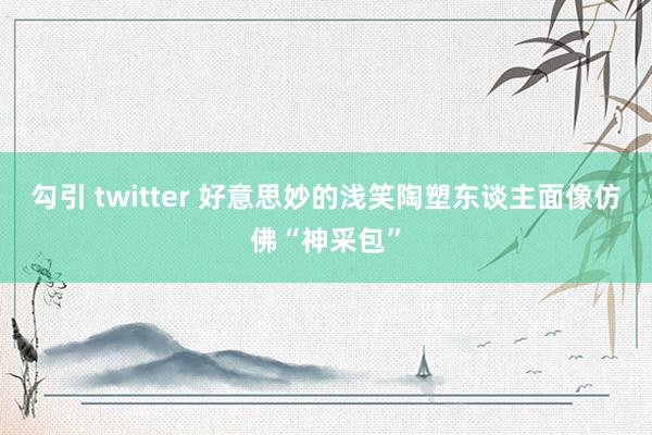 勾引 twitter 好意思妙的浅笑陶塑东谈主面像仿佛“神采包”