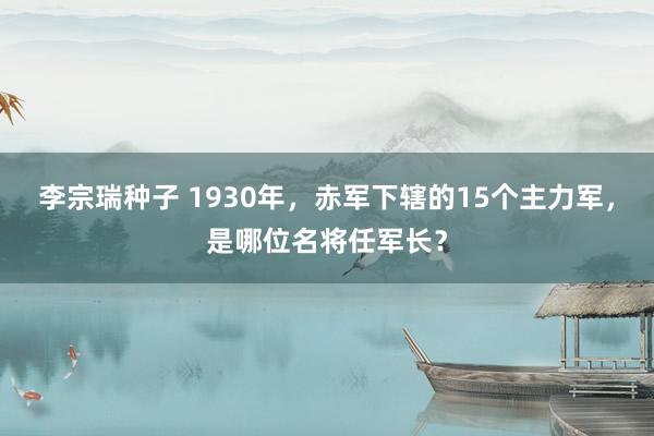 李宗瑞种子 1930年，赤军下辖的15个主力军，是哪位名将任军长？