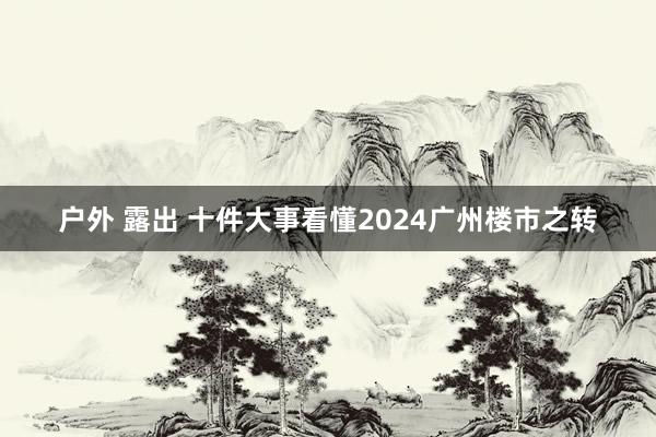 户外 露出 十件大事看懂2024广州楼市之转