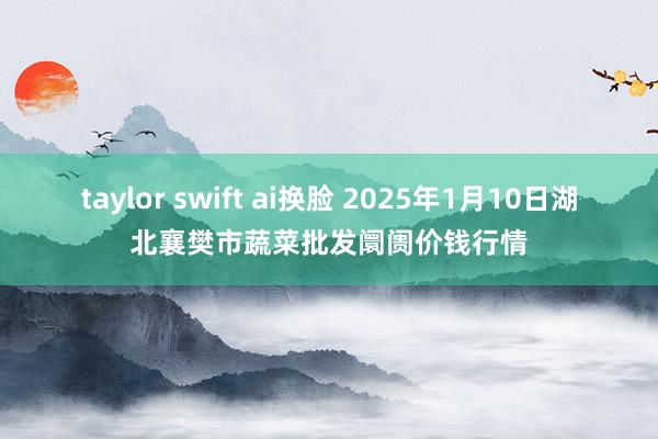 taylor swift ai换脸 2025年1月10日湖北襄樊市蔬菜批发阛阓价钱行情