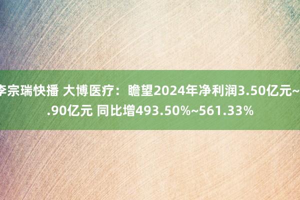 李宗瑞快播 大博医疗：瞻望2024年净利润3.50亿元~3.90亿元 同比增493.50%~561.33%