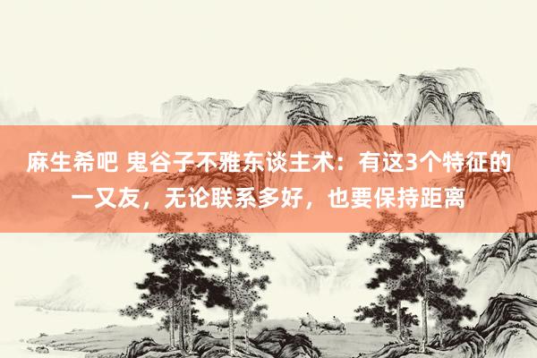 麻生希吧 鬼谷子不雅东谈主术：有这3个特征的一又友，无论联系多好，也要保持距离