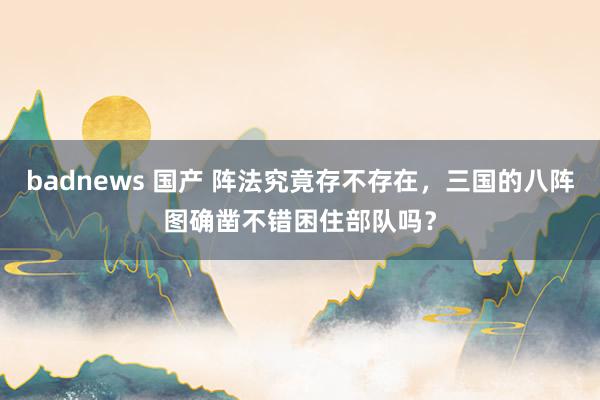 badnews 国产 阵法究竟存不存在，三国的八阵图确凿不错困住部队吗？