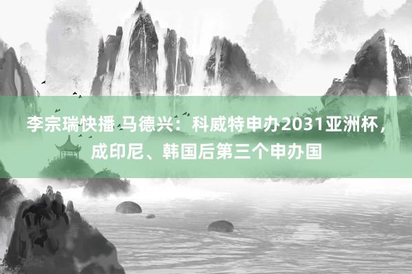 李宗瑞快播 马德兴：科威特申办2031亚洲杯，成印尼、韩国后第三个申办国