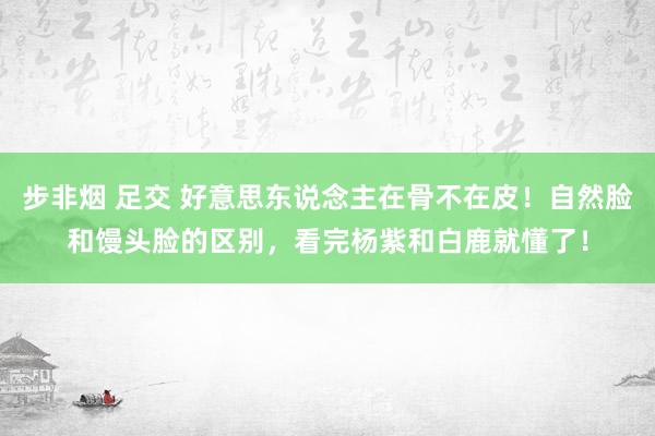 步非烟 足交 好意思东说念主在骨不在皮！自然脸和馒头脸的区别，看完杨紫和白鹿就懂了！