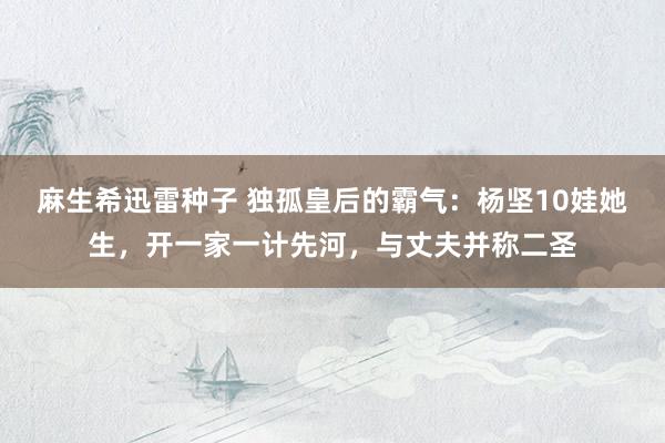 麻生希迅雷种子 独孤皇后的霸气：杨坚10娃她生，开一家一计先河，与丈夫并称二圣