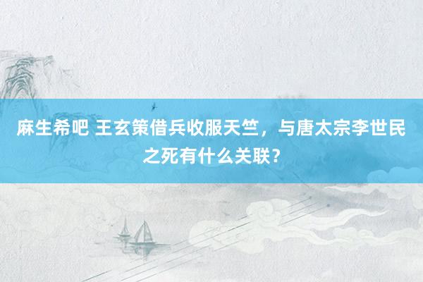 麻生希吧 王玄策借兵收服天竺，与唐太宗李世民之死有什么关联？