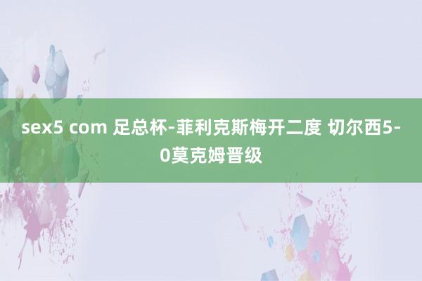 sex5 com 足总杯-菲利克斯梅开二度 切尔西5-0莫克姆晋级