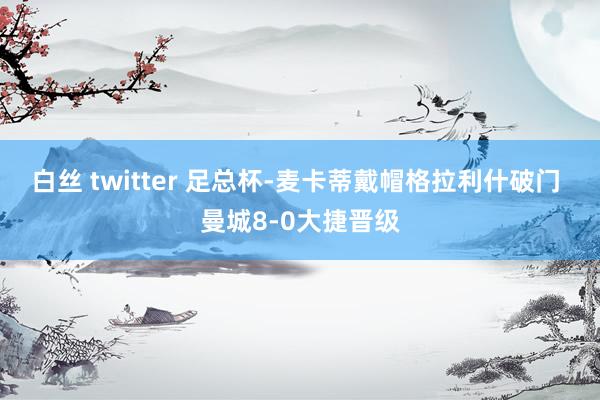 白丝 twitter 足总杯-麦卡蒂戴帽格拉利什破门 曼城8-0大捷晋级