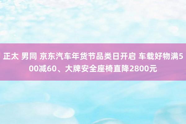 正太 男同 京东汽车年货节品类日开启 车载好物满500减60、大牌安全座椅直降2800元