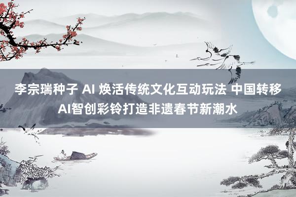 李宗瑞种子 AI 焕活传统文化互动玩法 中国转移AI智创彩铃打造非遗春节新潮水