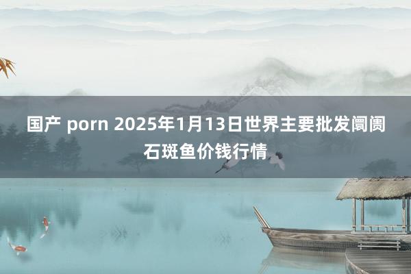 国产 porn 2025年1月13日世界主要批发阛阓石斑鱼价钱行情