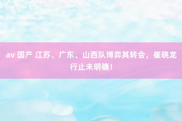 av 国产 江苏、广东、山西队博弈其转会，崔晓龙行止未明确！